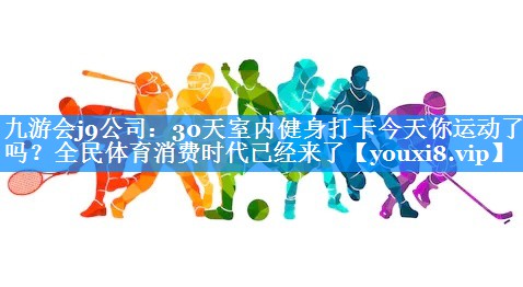 九游会j9公司：30天室内健身打卡今天你运动了吗？全民体育消费时代已经来了