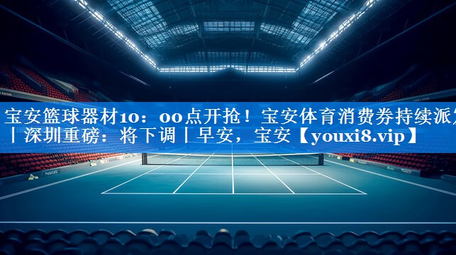 宝安篮球器材10：00点开抢！宝安体育消费券持续派发丨深圳重磅：将下调丨早安，宝安