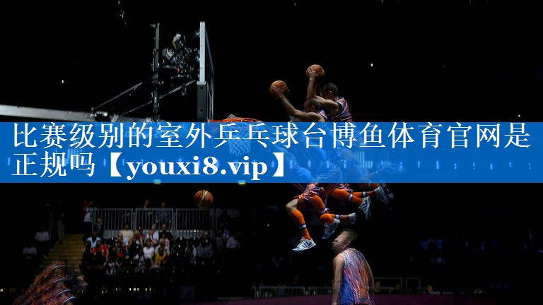 比赛级别的室外乒乓球台博鱼体育官网是正规吗