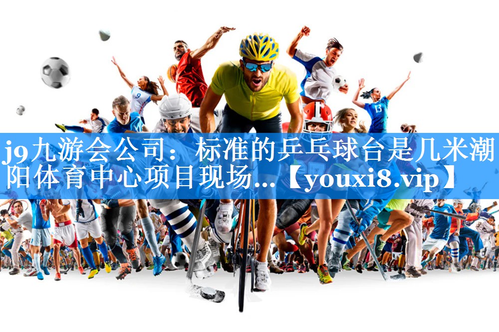 j9九游会公司：标准的乒乓球台是几米潮阳体育中心项目现场…