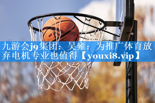 九游会j9集团：吴雍：为推广体育放弃电机专业也值得
